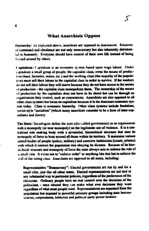 What Anarchists Oppase Iierarchy: As cxpluned above, anarchists are opposed 1o dominaiion. Relations f command and obedience are not oaly unnccessary but also inhereatly detrime- 1l 1o humanity. Everyone should have control of their own life insiead of being. hsed around by others. apitakism: Capialism 13 an cconomic 5y iem bascd upon wage labour. Under Lapualism 2 small group of pevple. the capualist class, owns the means of peodc- ‘o not sell their labour they will starve because they do not have access o the means. 1 production - the capitalist class monopolizes them. The ownership of the means. 1 production b the capitalists docs nat have o be direct bt can be theough s urganisaion they conil,such s corporations. Anarchits e also opposed 10 all ther chass ysicms but foces on capialsm because i i he domiaaat ecomomic 375~ 1em today. Class is economic hierarchy. (Nher clas systems inchade feudlism, <oviet-style “socialism* (which many anarchists consider 10 be a form of stale-cap- ulivn) and slavery. The State: Sociologists define the sute (als called government) as an organisation with a monopoly (o near monopoly) oa the legiimate use of violence. 1 isa. ralised rule making body with 3 pyramidal, bierarchical suructure that wses s menapoly of force W boss arouad al those within is tesritory. | mainiains various armed boies of people (police, military) and coercive insituions (courts, prisoas) with which it cocrees the population inio obeying its dictaies. Because of its hics- archical structure and monopoly of frce the state always acis 10 caforce the rule of small chte. It exists not 1 “caforce order” or anyihing like that but o enforce the. will of the ruling class. Anarchists are opposed 10 al siaies,including: Representative "Demacracy”: Elecied goverameats arc run by and for & small clite, jus ike all oher staes. Elecicd represcaiaives ae 0ot icd ia any substantial way to particulas policics,regardiess of th pecfercaces o the clectoraie. Ondinary people have mo real conirol over the decisioas of the politcians - once clected they can make what cver decsions they want regardiess of what most peopie wani. Represeatatives e scparaied from the ‘population but exposcd 1o powerful pressure groups including saic burcaur- cracies,corporatons, obbyists and paliical paty power brokers.
